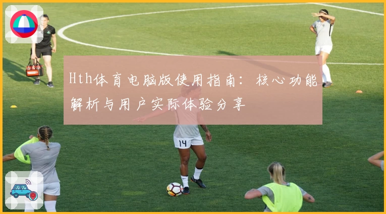 Hth体育电脑版使用指南：核心功能解析与用户实际体验分享