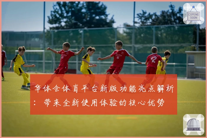 华体会体育平台新版功能亮点解析：带来全新使用体验的核心优势