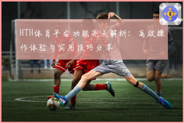 HTH体育平台功能亮点解析：高效操作体验与实用技巧分享