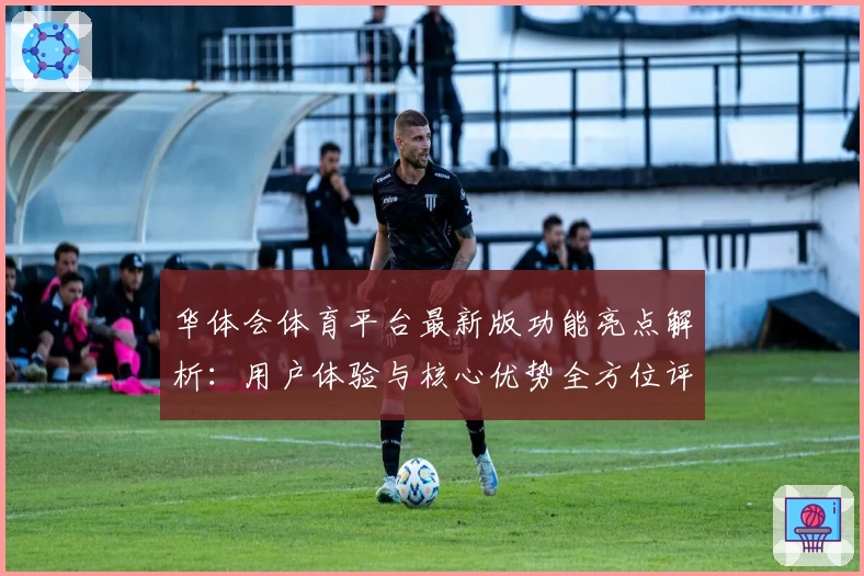 华体会体育平台最新版功能亮点解析：用户体验与核心优势全方位评测